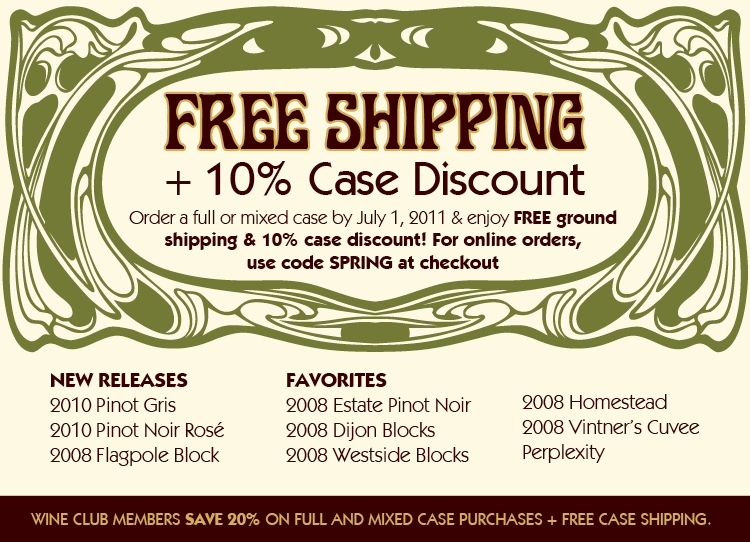 Free Shipping + 10% Case Discount! Order a full or mixed case by July 1, 2011 & enjoy FREE ground shipping & 10% case discount! For online orders, use code SPRING at checkout. WINE CLUB MEMBERS SAVE 20% ON FULL AND MIXED CASE PURCHASES + FREE CASE SHIPPING. Free Shipping + 10% Case Discount! Order a full or mixed case by July 1, 2011 & enjoy FREE ground shipping & 10% case discount! For online orders, use code SPRING at checkout. WINE CLUB MEMBERS SAVE 20% ON FULL AND MIXED CASE PURCHASES + FREE CASE SHIPPING.